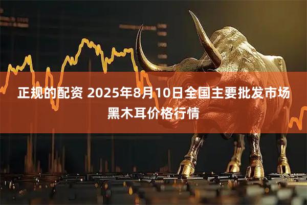 正规的配资 2025年8月10日全国主要批发市场黑木耳价格行情