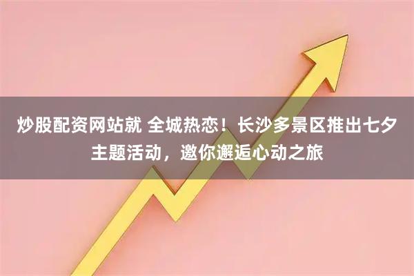 炒股配资网站就 全城热恋！长沙多景区推出七夕主题活动，邀你邂逅心动之旅