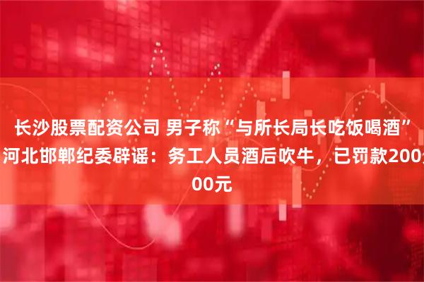 长沙股票配资公司 男子称“与所长局长吃饭喝酒”，河北邯郸纪委辟谣：务工人员酒后吹牛，已罚款200元