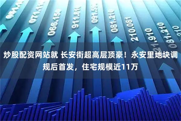 炒股配资网站就 长安街超高层顶豪！永安里地块调规后首发，住宅规模近11万