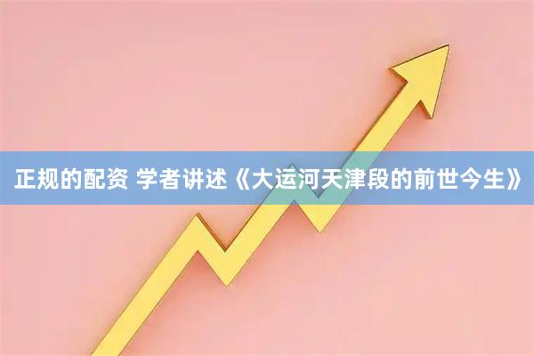 正规的配资 学者讲述《大运河天津段的前世今生》