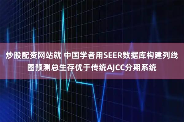 炒股配资网站就 中国学者用SEER数据库构建列线图预测总生存优于传统AJCC分期系统