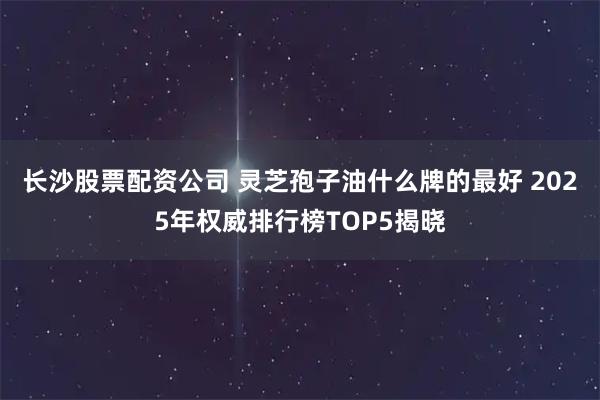 长沙股票配资公司 灵芝孢子油什么牌的最好 2025年权威排行榜TOP5揭晓