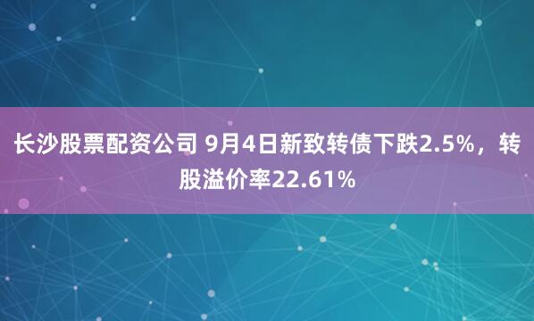 长沙股票配资公司 9月4日新致转债下跌2.5%，转股溢价率22.61%