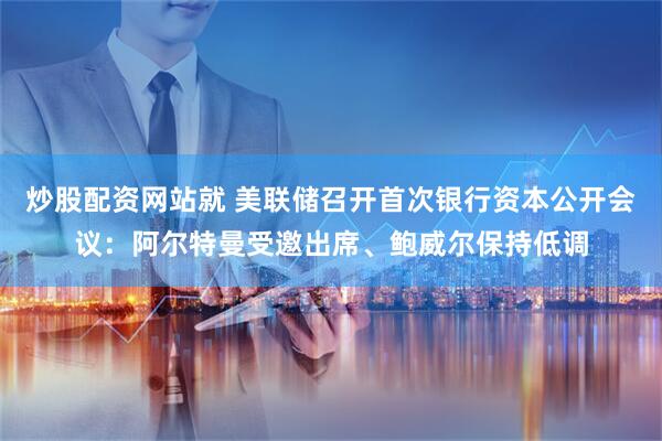 炒股配资网站就 美联储召开首次银行资本公开会议：阿尔特曼受邀出席、鲍威尔保持低调