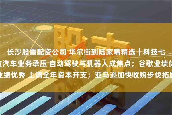 长沙股票配资公司 华尔街到陆家嘴精选｜科技七巨头财报来啦！特斯拉汽车业务承压 自动驾驶与机器人成焦点；谷歌业绩优秀 上调全年资本开支；亚马逊加快收购步伐拓展智能可穿戴设备领域