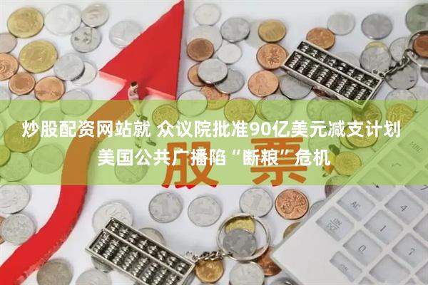 炒股配资网站就 众议院批准90亿美元减支计划 美国公共广播陷“断粮”危机