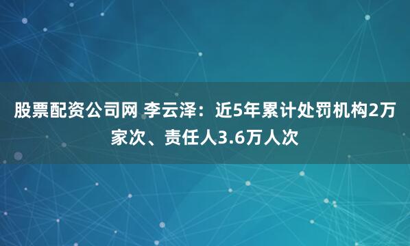 股票配资公司网 李云泽：近5年累计处罚机构2万家次、责任人3.6万人次