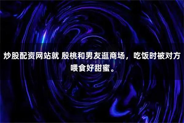 炒股配资网站就 殷桃和男友逛商场，吃饭时被对方喂食好甜蜜。