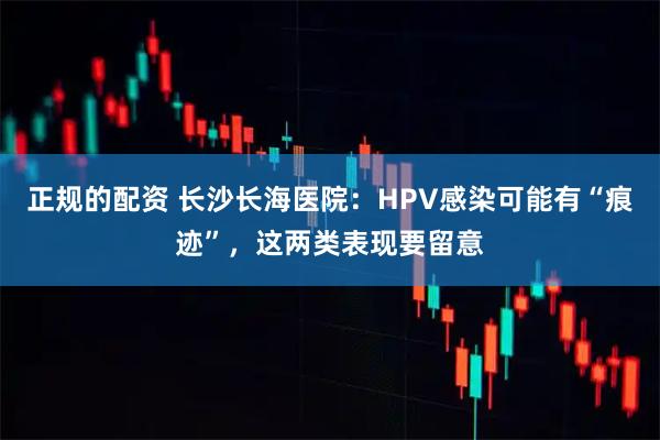 正规的配资 长沙长海医院：HPV感染可能有“痕迹”，这两类表现要留意
