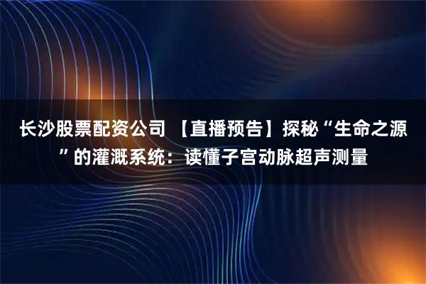 长沙股票配资公司 【直播预告】探秘“生命之源”的灌溉系统：读懂子宫动脉超声测量