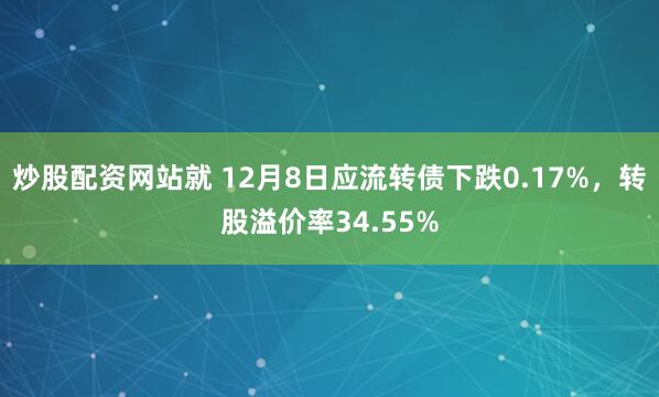 炒股配资网站就 12月8日应流转债下跌0.17%，转股溢价率34.55%