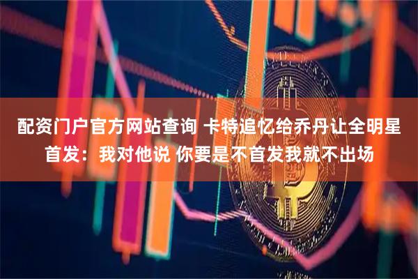 配资门户官方网站查询 卡特追忆给乔丹让全明星首发：我对他说 你要是不首发我就不出场