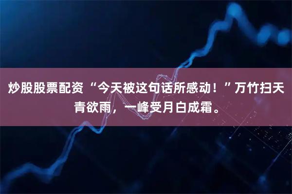 炒股股票配资 “今天被这句话所感动！”万竹扫天青欲雨，一峰受月白成霜。