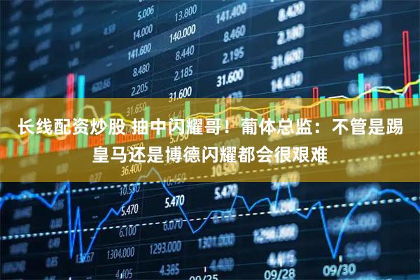 长线配资炒股 抽中闪耀哥！葡体总监：不管是踢皇马还是博德闪耀都会很艰难