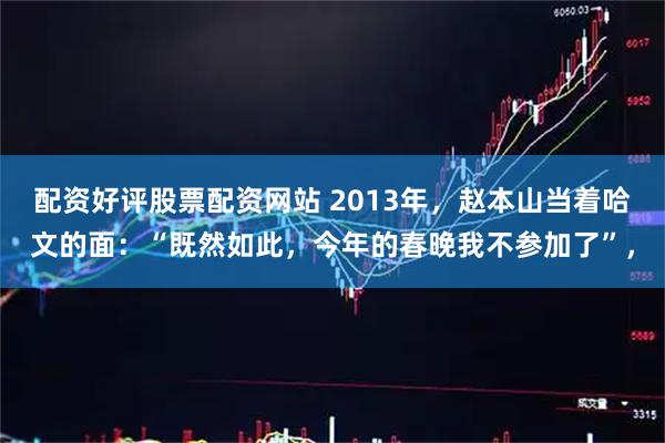 配资好评股票配资网站 2013年，赵本山当着哈文的面：“既然如此，今年的春晚我不参加了”，