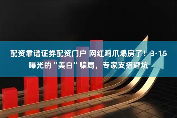 配资靠谱证券配资门户 网红鸡爪塌房了！3·15曝光的“美白”骗局，专家支招避坑