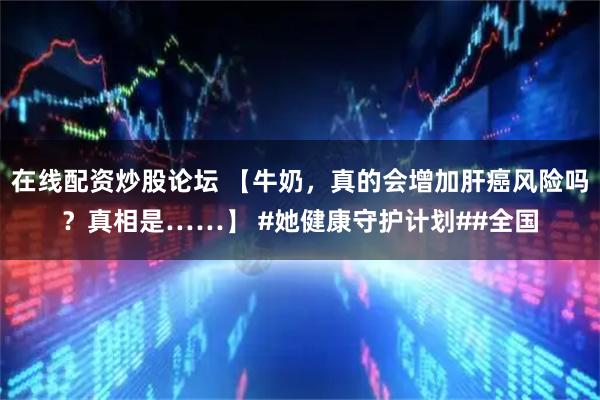 在线配资炒股论坛 【牛奶，真的会增加肝癌风险吗？真相是……】 #她健康守护计划##全国