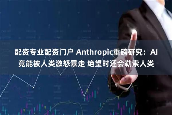 配资专业配资门户 Anthropic重磅研究：AI竟能被人类激怒暴走 绝望时还会勒索人类