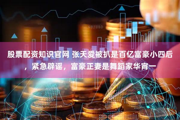 股票配资知识官网 张天爱被扒是百亿富豪小四后，紧急辟谣，富豪正妻是舞蹈家华宵一