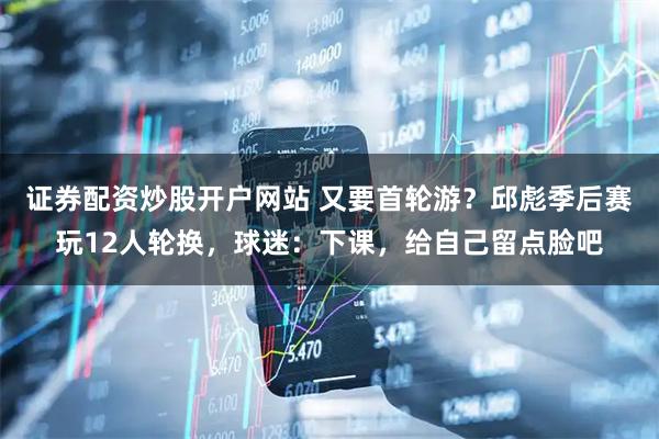 证券配资炒股开户网站 又要首轮游？邱彪季后赛玩12人轮换，球迷：下课，给自己留点脸吧