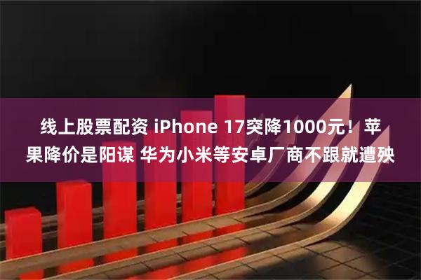 线上股票配资 iPhone 17突降1000元！苹果降价是阳谋 华为小米等安卓厂商不跟就遭殃