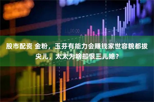 股市配资 金粉，玉芬有能力会赚钱家世容貌都拔尖儿，太太为啥却恨三儿媳？