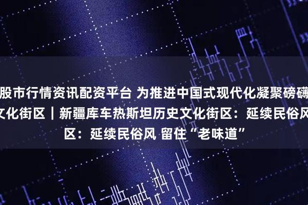 股市行情资讯配资平台 为推进中国式现代化凝聚磅礴力量·走进历史文化街区｜新疆库车热斯坦历史文化街区：延续民俗风 留住“老味道”